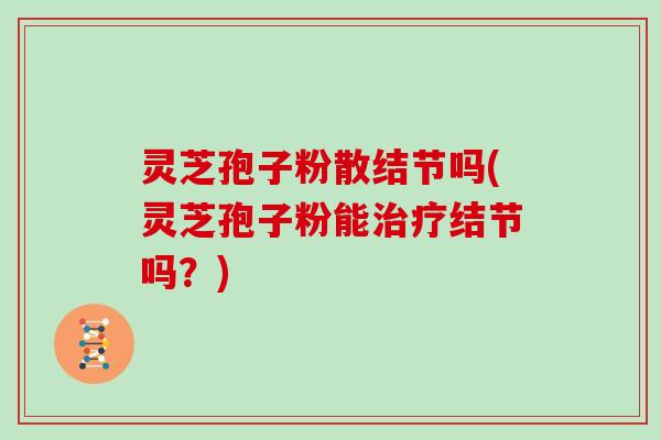 灵芝孢子粉散结节吗(灵芝孢子粉能治疗结节吗？)