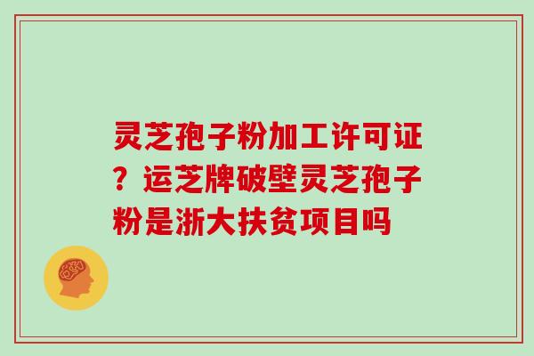 灵芝孢子粉加工许可证？运芝牌破壁灵芝孢子粉是浙大扶贫项目吗