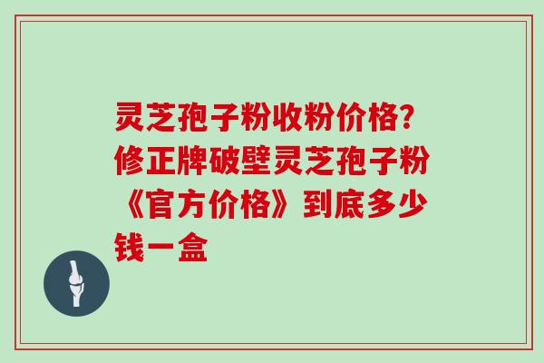 灵芝孢子粉收粉价格？修正牌破壁灵芝孢子粉《官方价格》到底多少钱一盒