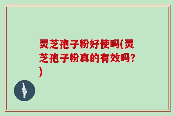 灵芝孢子粉好使吗(灵芝孢子粉真的有效吗？)