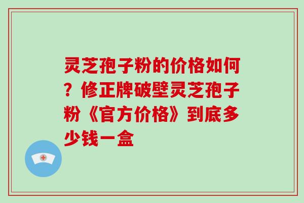 灵芝孢子粉的价格如何？修正牌破壁灵芝孢子粉《官方价格》到底多少钱一盒