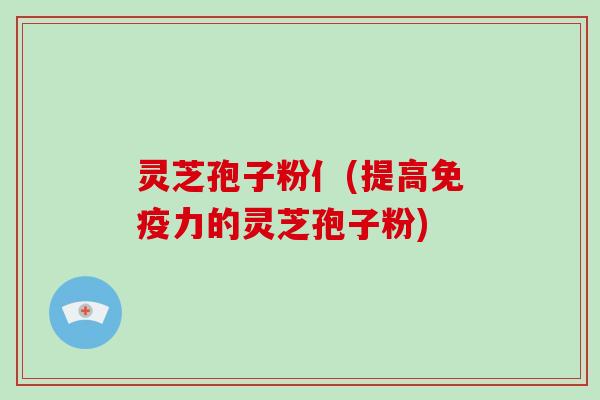灵芝孢子粉亻(提高免疫力的灵芝孢子粉)