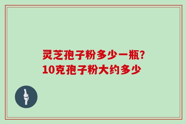 灵芝孢子粉多少一瓶？10克孢子粉大约多少
