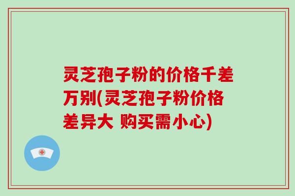 灵芝孢子粉的价格千差万别(灵芝孢子粉价格差异大 购买需小心)