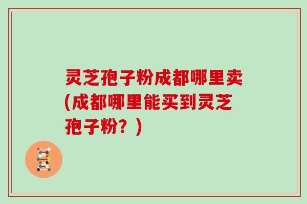 灵芝孢子粉成都哪里卖(成都哪里能买到灵芝孢子粉？)