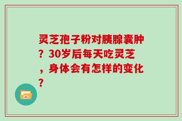 灵芝孢子粉对胰腺囊肿？30岁后每天吃灵芝，身体会有怎样的变化？