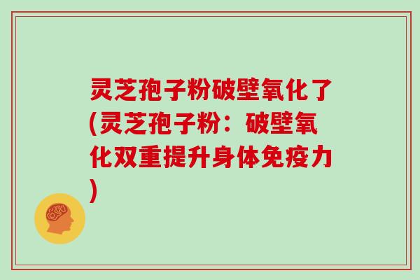 灵芝孢子粉破壁氧化了(灵芝孢子粉：破壁氧化双重提升身体免疫力)