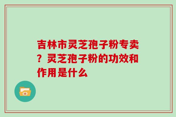 吉林市灵芝孢子粉专卖？灵芝孢子粉的功效和作用是什么