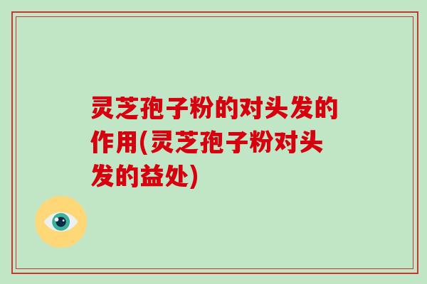 灵芝孢子粉的对头发的作用(灵芝孢子粉对头发的益处)