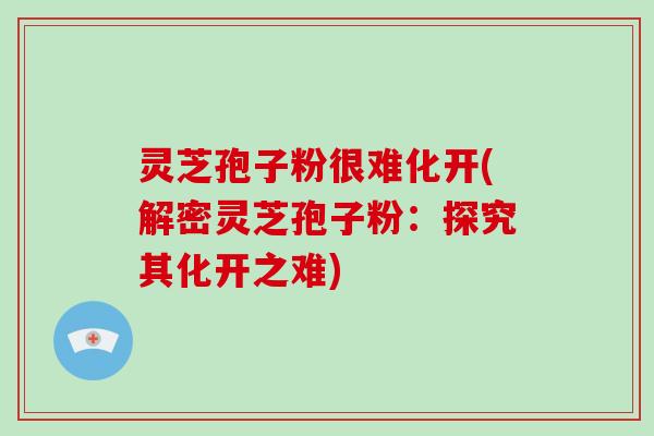 灵芝孢子粉很难化开(解密灵芝孢子粉：探究其化开之难)