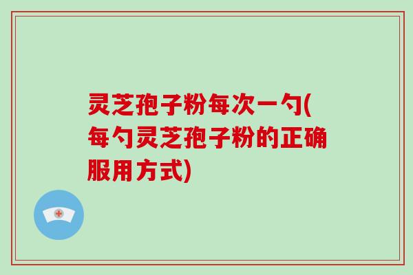 灵芝孢子粉每次一勺(每勺灵芝孢子粉的正确服用方式)