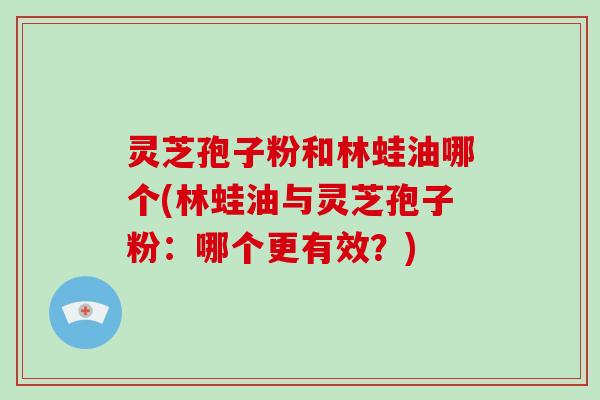 灵芝孢子粉和林蛙油哪个(林蛙油与灵芝孢子粉：哪个更有效？)