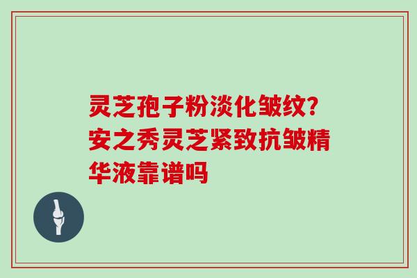 灵芝孢子粉淡化皱纹？安之秀灵芝紧致抗皱精华液靠谱吗