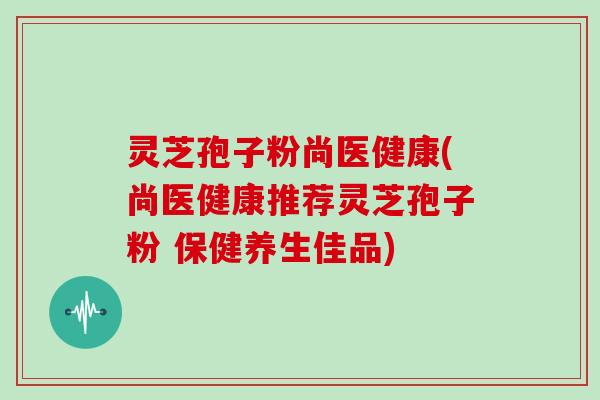 灵芝孢子粉尚医健康(尚医健康推荐灵芝孢子粉 保健养生佳品)