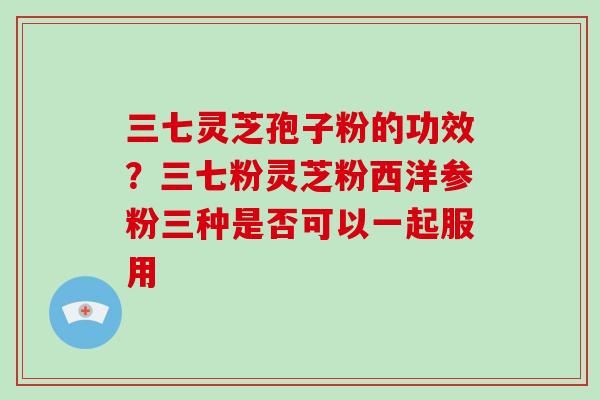 三七灵芝孢子粉的功效？三七粉灵芝粉西洋参粉三种是否可以一起服用