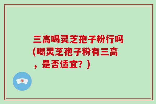 三高喝灵芝孢子粉行吗(喝灵芝孢子粉有三高，是否适宜？)