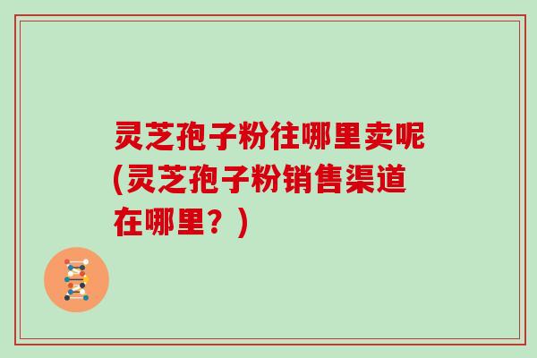 灵芝孢子粉往哪里卖呢(灵芝孢子粉销售渠道在哪里？)