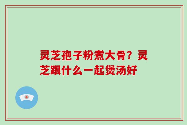 灵芝孢子粉煮大骨？灵芝跟什么一起煲汤好