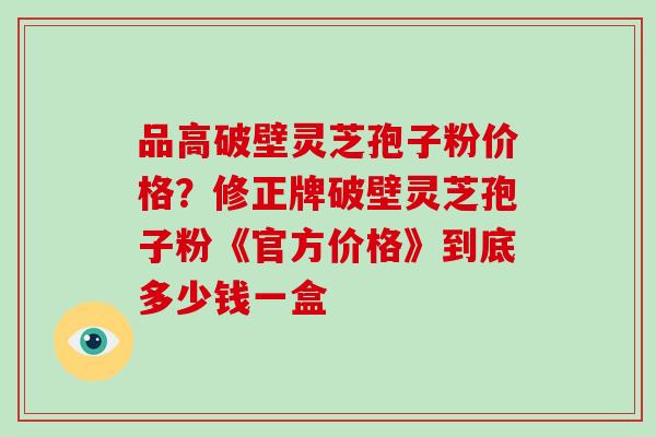 品高破壁灵芝孢子粉价格？修正牌破壁灵芝孢子粉《官方价格》到底多少钱一盒