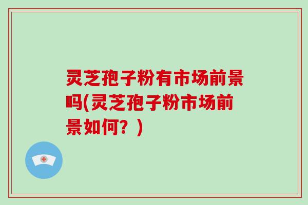 灵芝孢子粉有市场前景吗(灵芝孢子粉市场前景如何？)