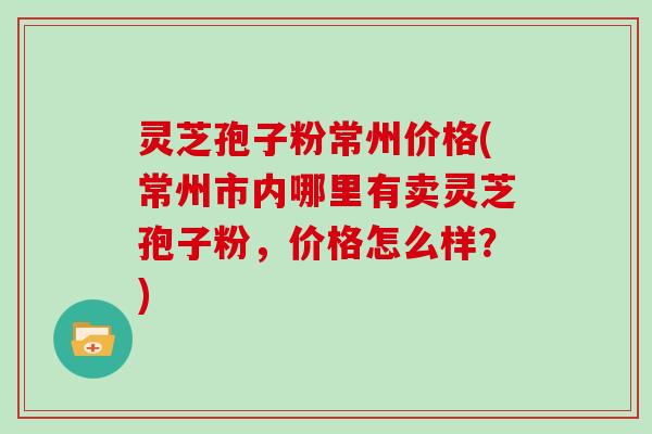 灵芝孢子粉常州价格(常州市内哪里有卖灵芝孢子粉，价格怎么样？)