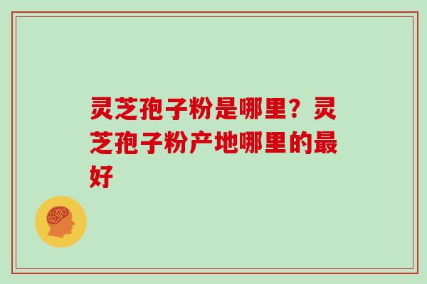 灵芝孢子粉是哪里？灵芝孢子粉产地哪里的最好