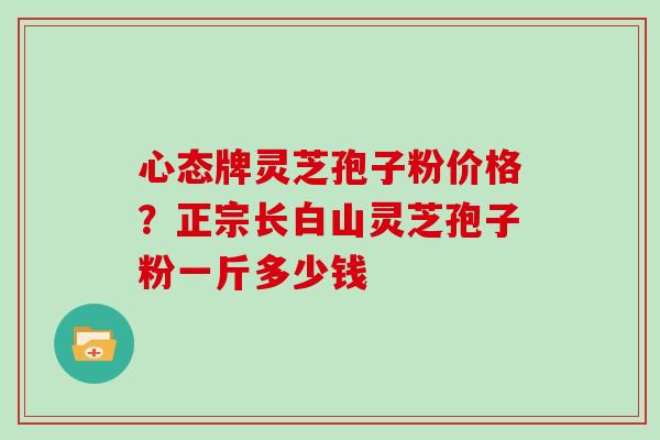 心态牌灵芝孢子粉价格？正宗长白山灵芝孢子粉一斤多少钱