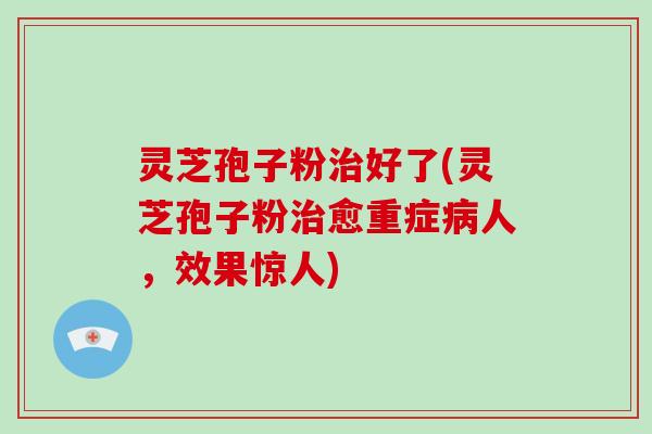 灵芝孢子粉治好了(灵芝孢子粉治愈重症病人，效果惊人)