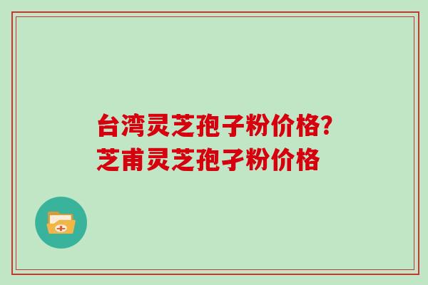 台湾灵芝孢子粉价格？芝甫灵芝孢孑粉价格