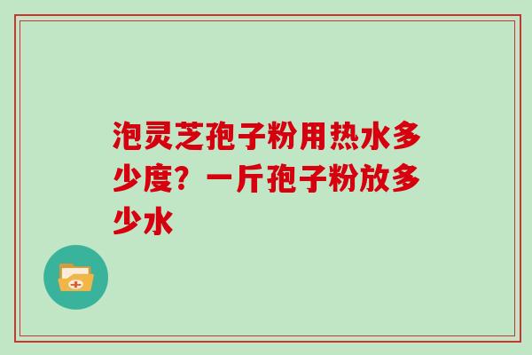 泡灵芝孢子粉用热水多少度？一斤孢子粉放多少水