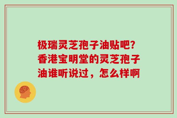 极瑞灵芝孢子油贴吧？香港宝明堂的灵芝孢子油谁听说过，怎么样啊
