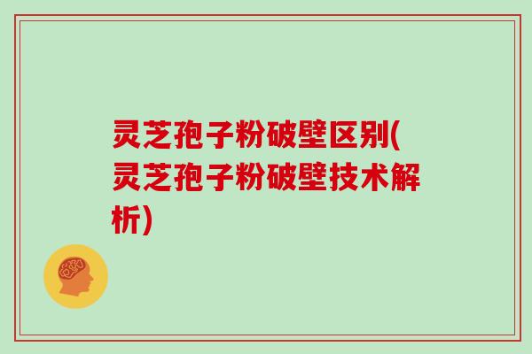 灵芝孢子粉破壁区别(灵芝孢子粉破壁技术解析)