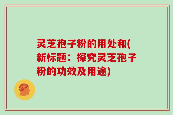 灵芝孢子粉的用处和(新标题：探究灵芝孢子粉的功效及用途)