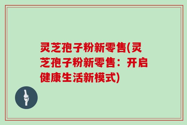 灵芝孢子粉新零售(灵芝孢子粉新零售：开启健康生活新模式)