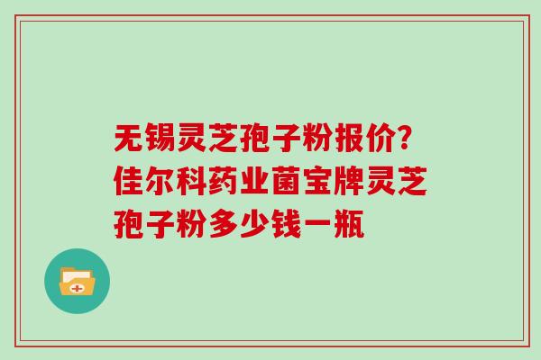 无锡灵芝孢子粉报价？佳尔科药业菌宝牌灵芝孢子粉多少钱一瓶