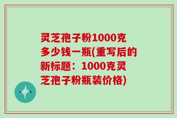 灵芝孢子粉1000克多少钱一瓶(重写后的新标题：1000克灵芝孢子粉瓶装价格)