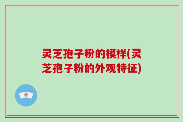 灵芝孢子粉的模样(灵芝孢子粉的外观特征)