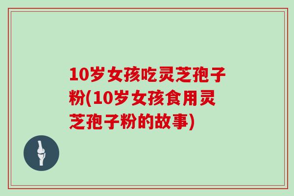 10岁女孩吃灵芝孢子粉(10岁女孩食用灵芝孢子粉的故事)