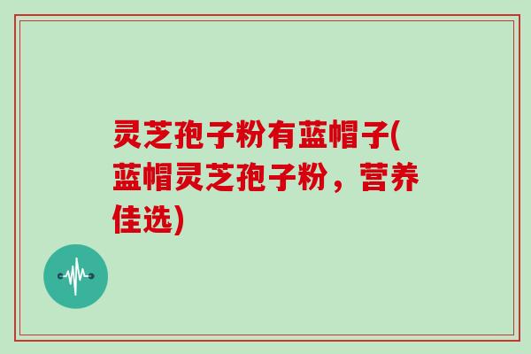 灵芝孢子粉有蓝帽子(蓝帽灵芝孢子粉，营养佳选)