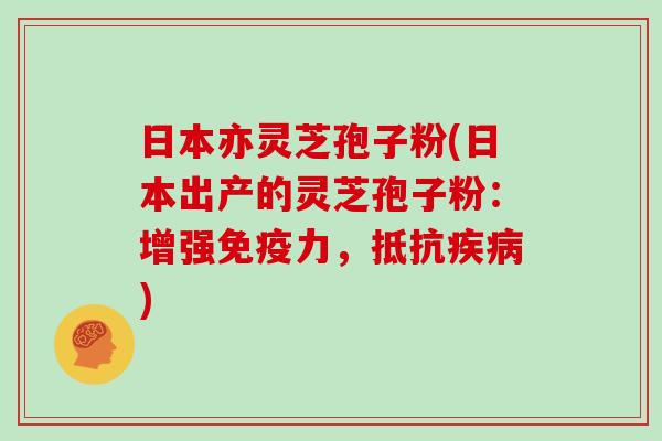 日本亦灵芝孢子粉(日本出产的灵芝孢子粉：增强免疫力，抵抗疾病)