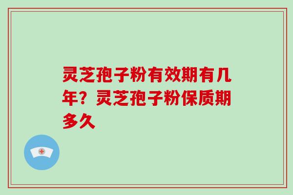 灵芝孢子粉有效期有几年？灵芝孢子粉保质期多久