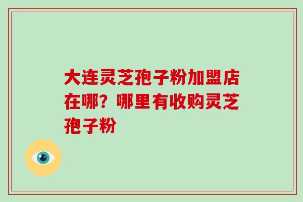 大连灵芝孢子粉加盟店在哪？哪里有收购灵芝孢子粉