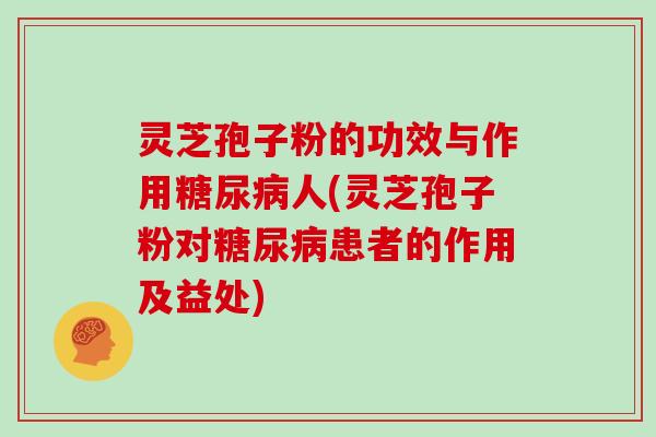 灵芝孢子粉的功效与作用糖尿病人(灵芝孢子粉对糖尿病患者的作用及益处)