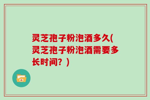 灵芝孢子粉泡酒多久(灵芝孢子粉泡酒需要多长时间？)