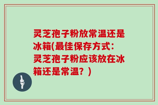 灵芝孢子粉放常温还是冰箱(最佳保存方式：灵芝孢子粉应该放在冰箱还是常温？)