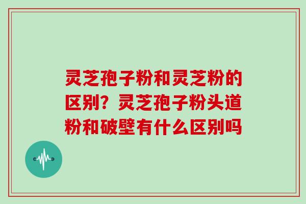 灵芝孢子粉和灵芝粉的区别？灵芝孢子粉头道粉和破壁有什么区别吗