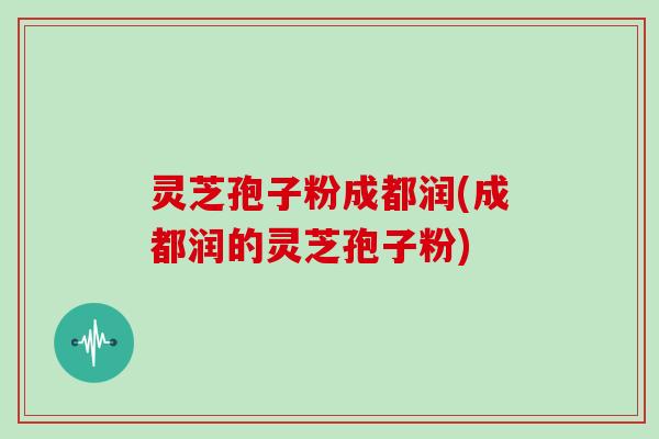 灵芝孢子粉成都润(成都润的灵芝孢子粉)