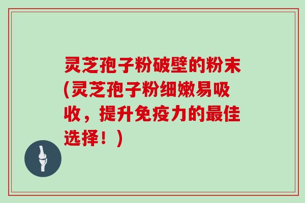 灵芝孢子粉破壁的粉末(灵芝孢子粉细嫩易吸收，提升免疫力的最佳选择！)