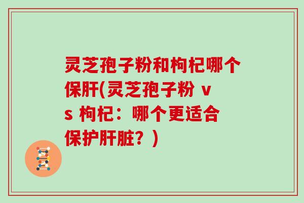 灵芝孢子粉和枸杞哪个保肝(灵芝孢子粉 vs 枸杞：哪个更适合保护肝脏？)