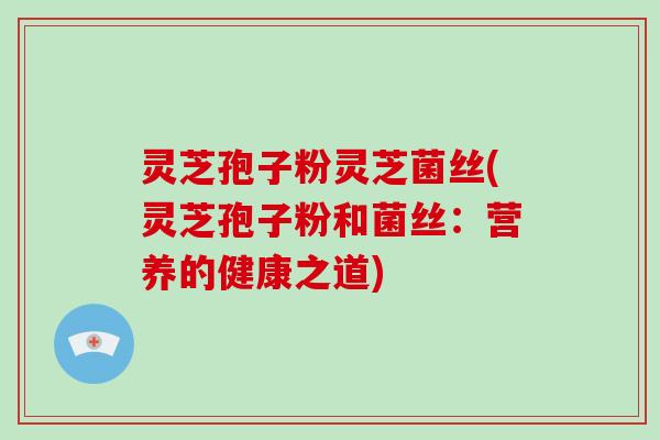 灵芝孢子粉灵芝菌丝(灵芝孢子粉和菌丝：营养的健康之道)